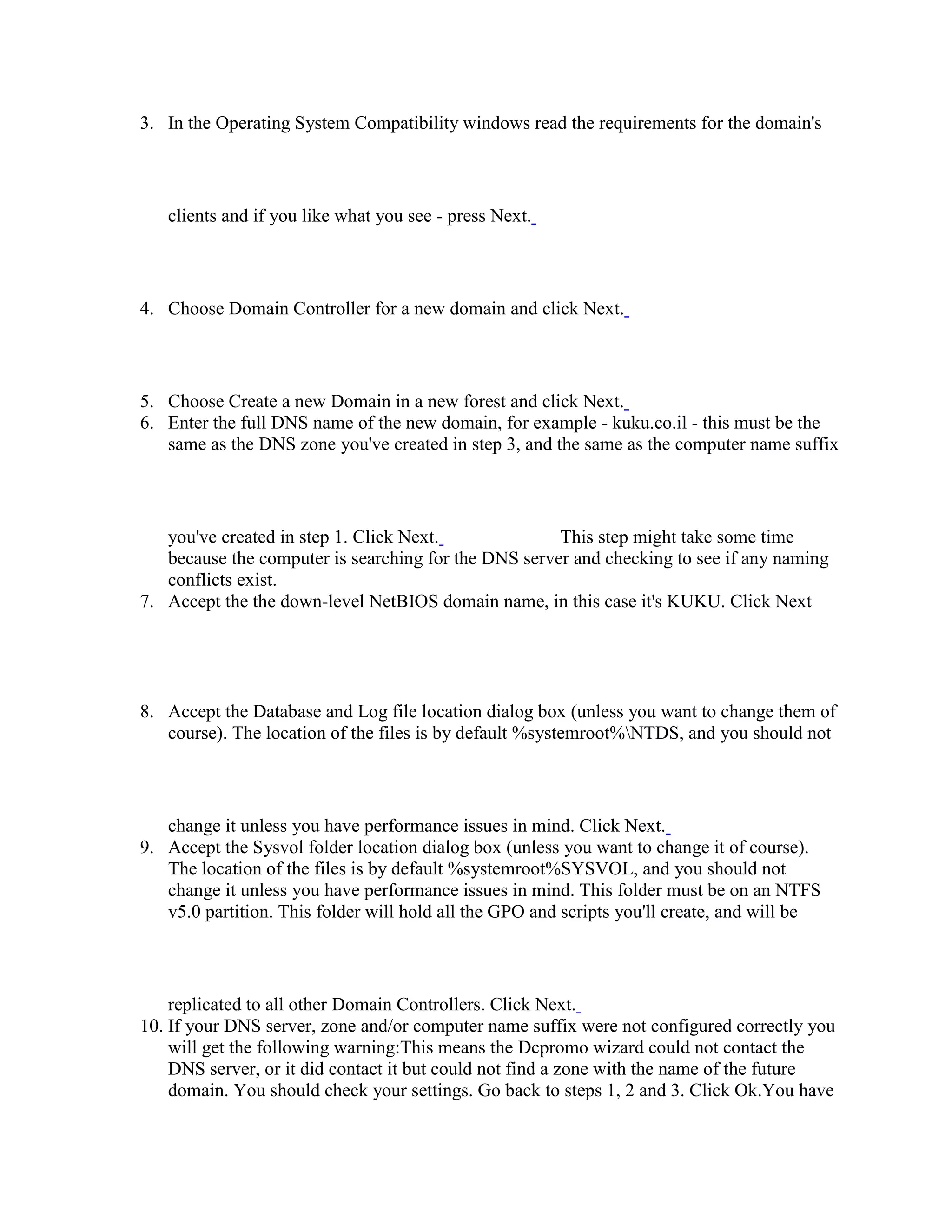 3. In the Operating System Compatibility windows read the requirements for the domain's
clients and if you like what you see - press Next.
4. Choose Domain Controller for a new domain and click Next.
5. Choose Create a new Domain in a new forest and click Next.
6. Enter the full DNS name of the new domain, for example - kuku.co.il - this must be the
same as the DNS zone you've created in step 3, and the same as the computer name suffix
you've created in step 1. Click Next. This step might take some time
because the computer is searching for the DNS server and checking to see if any naming
conflicts exist.
7. Accept the the down-level NetBIOS domain name, in this case it's KUKU. Click Next
8. Accept the Database and Log file location dialog box (unless you want to change them of
course). The location of the files is by default %systemroot%NTDS, and you should not
change it unless you have performance issues in mind. Click Next.
9. Accept the Sysvol folder location dialog box (unless you want to change it of course).
The location of the files is by default %systemroot%SYSVOL, and you should not
change it unless you have performance issues in mind. This folder must be on an NTFS
v5.0 partition. This folder will hold all the GPO and scripts you'll create, and will be
replicated to all other Domain Controllers. Click Next.
10. If your DNS server, zone and/or computer name suffix were not configured correctly you
will get the following warning:This means the Dcpromo wizard could not contact the
DNS server, or it did contact it but could not find a zone with the name of the future
domain. You should check your settings. Go back to steps 1, 2 and 3. Click Ok.You have
 