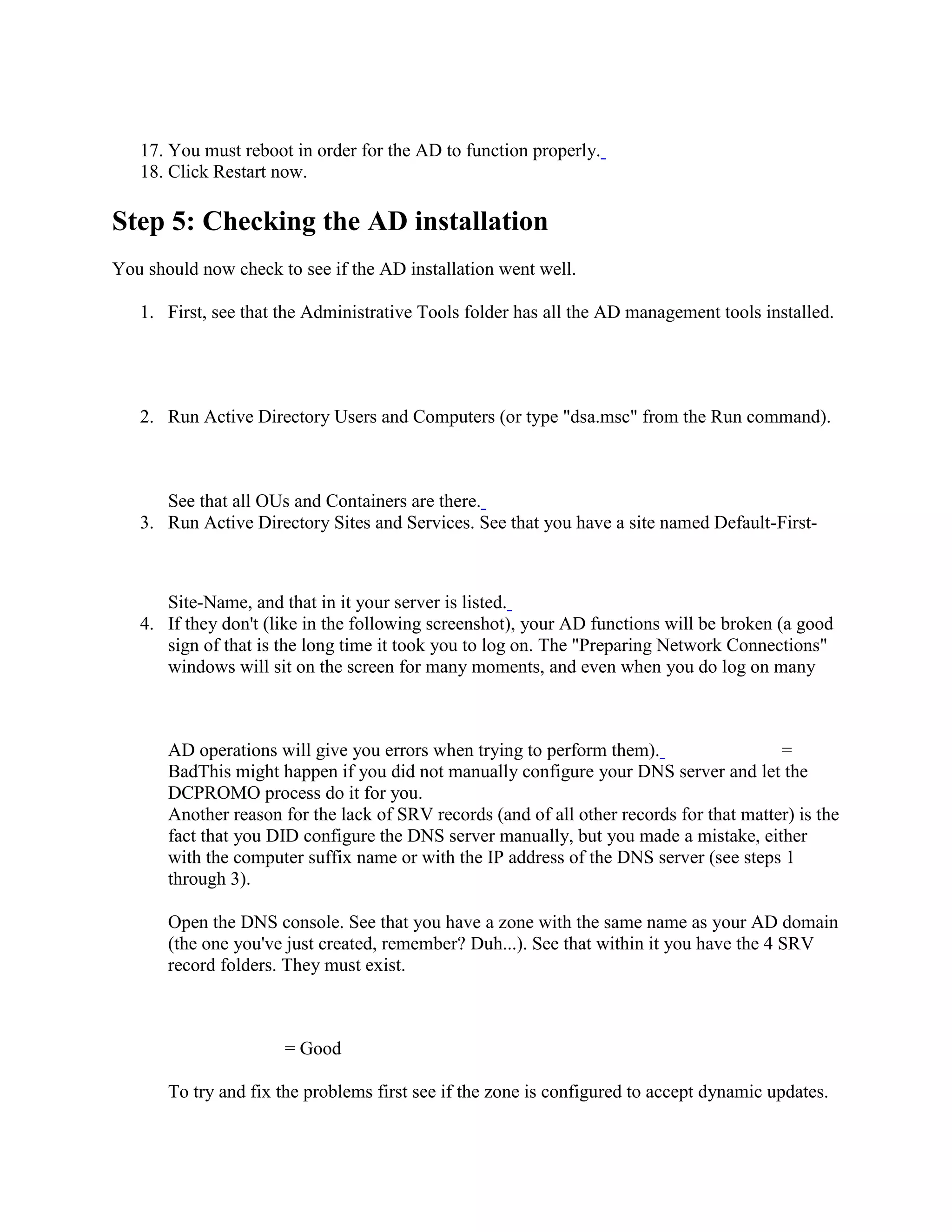 17. You must reboot in order for the AD to function properly.
18. Click Restart now.
Step 5: Checking the AD installation
You should now check to see if the AD installation went well.
1. First, see that the Administrative Tools folder has all the AD management tools installed.
2. Run Active Directory Users and Computers (or type "dsa.msc" from the Run command).
See that all OUs and Containers are there.
3. Run Active Directory Sites and Services. See that you have a site named Default-First-
Site-Name, and that in it your server is listed.
4. If they don't (like in the following screenshot), your AD functions will be broken (a good
sign of that is the long time it took you to log on. The "Preparing Network Connections"
windows will sit on the screen for many moments, and even when you do log on many
AD operations will give you errors when trying to perform them). =
BadThis might happen if you did not manually configure your DNS server and let the
DCPROMO process do it for you.
Another reason for the lack of SRV records (and of all other records for that matter) is the
fact that you DID configure the DNS server manually, but you made a mistake, either
with the computer suffix name or with the IP address of the DNS server (see steps 1
through 3).
Open the DNS console. See that you have a zone with the same name as your AD domain
(the one you've just created, remember? Duh...). See that within it you have the 4 SRV
record folders. They must exist.
= Good
To try and fix the problems first see if the zone is configured to accept dynamic updates.
 