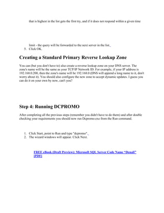that is highest in the list gets the first try, and if it does not respond within a given time
limit - the query will be forwarded to the next server in the list.
5. Click OK.
Creating a Standard Primary Reverse Lookup Zone
You can (but you don't have to) also create a reverse lookup zone on your DNS server. The
zone's name will be the same as your TCP/IP Network ID. For example, if your IP address is
192.168.0.200, then the zone's name will be 192.168.0 (DNS will append a long name to it, don't
worry about it). You should also configure the new zone to accept dynamic updates. I guess you
can do it on your own by now, can't you?
Step 4: Running DCPROMO
After completing all the previous steps (remember you didn't have to do them) and after double
checking your requirements you should now run Dcpromo.exe from the Run command.
1. Click Start, point to Run and type "dcpromo".
2. The wizard windows will appear. Click Next.
FREE eBook (Draft Preview): Microsoft SQL Server Code Name “Denali”
[PDF]
 