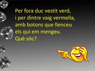Per fora duc vestit verd,
i per dintre vaig vermella,
amb botons que llenceu
els qui em mengeu.
Qu sc?
 