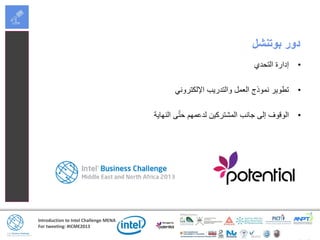 Introduction to Intel Challenge MENA
For tweeting: #ICME2013
‫بوتنشل‬ ‫دور‬
•‫التحدي‬ ‫إدارة‬
•‫اإللكتروني‬ ‫والتدريب‬ ‫العمل‬ ‫نموذج‬ ‫تطوير‬
•‫النهاية‬ ‫ى‬ّ‫ت‬‫ح‬ ‫لدعمهم‬ ‫المشتركين‬ ‫جانب‬ ‫إلى‬ ‫الوقوف‬
 