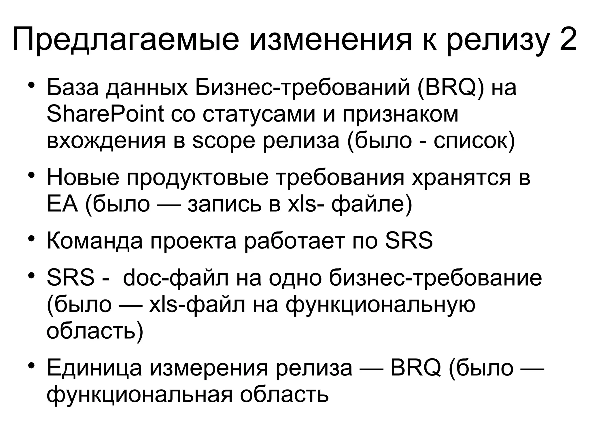 Предлагаемые изменения к релизу 2

База данных Бизнес-требований (BRQ) на
SharePoint со статусами и признаком
вхождения в scope релиза (было - список)

Новые продуктовые требования хранятся в
EA (было — запись в xls- файле)

Команда проекта работает по SRS

SRS - doc-файл на одно бизнес-требование
(было — xls-файл на функциональную
область)

Единица измерения релиза — BRQ (было —
функциональная область
 