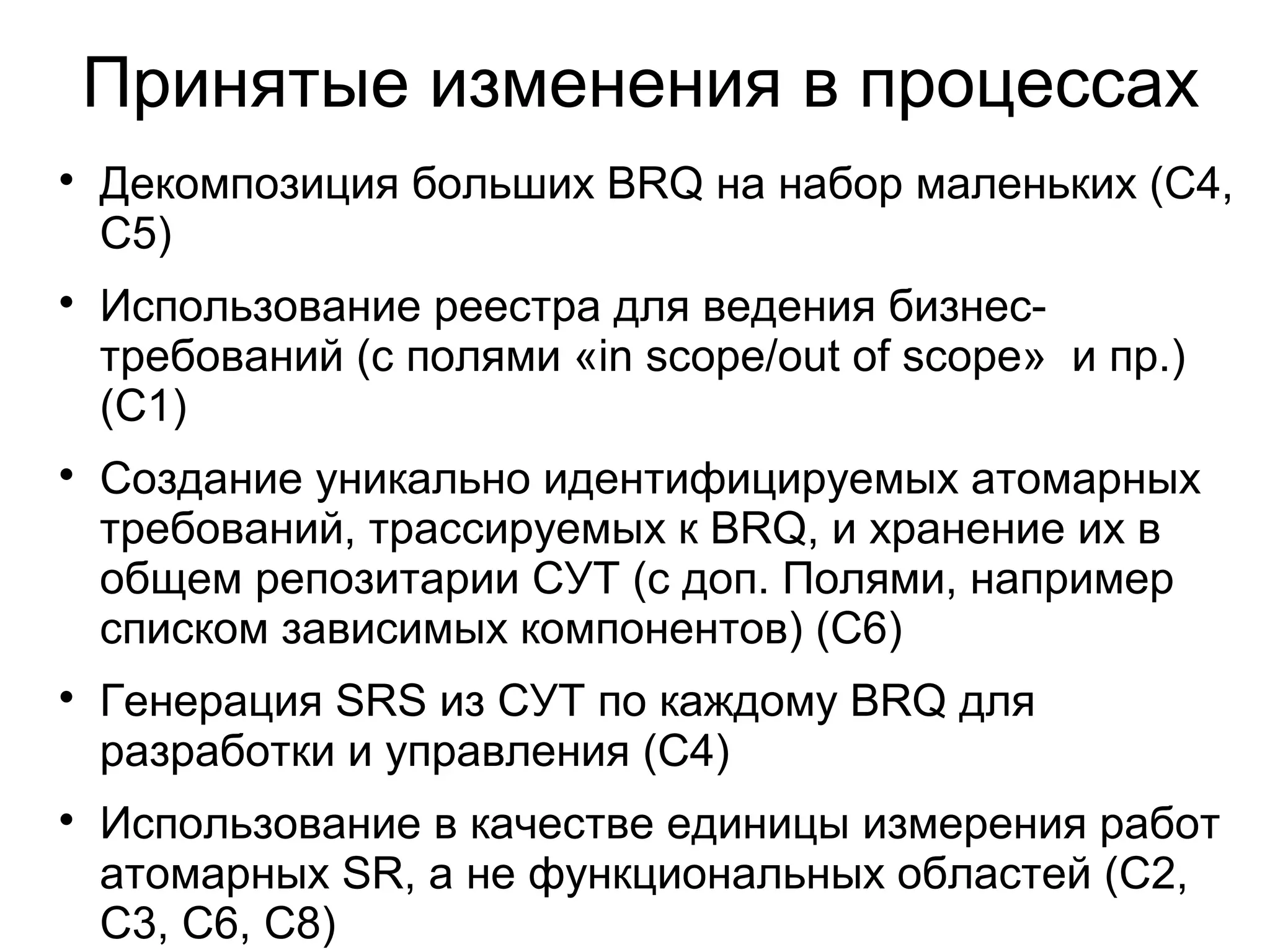 Принятые изменения в процессах

Декомпозиция больших BRQ на набор маленьких (C4,
C5)

Использование реестра для ведения бизнес-
требований (с полями «in scope/out of scope» и пр.)
(С1)

Создание уникально идентифицируемых атомарных
требований, трассируемых к BRQ, и хранение их в
общем репозитарии СУТ (с доп. Полями, например
списком зависимых компонентов) (С6)

Генерация SRS из СУТ по каждому BRQ для
разработки и управления (С4)

Использование в качестве единицы измерения работ
атомарных SR, а не функциональных областей (С2,
С3, С6, С8)
 