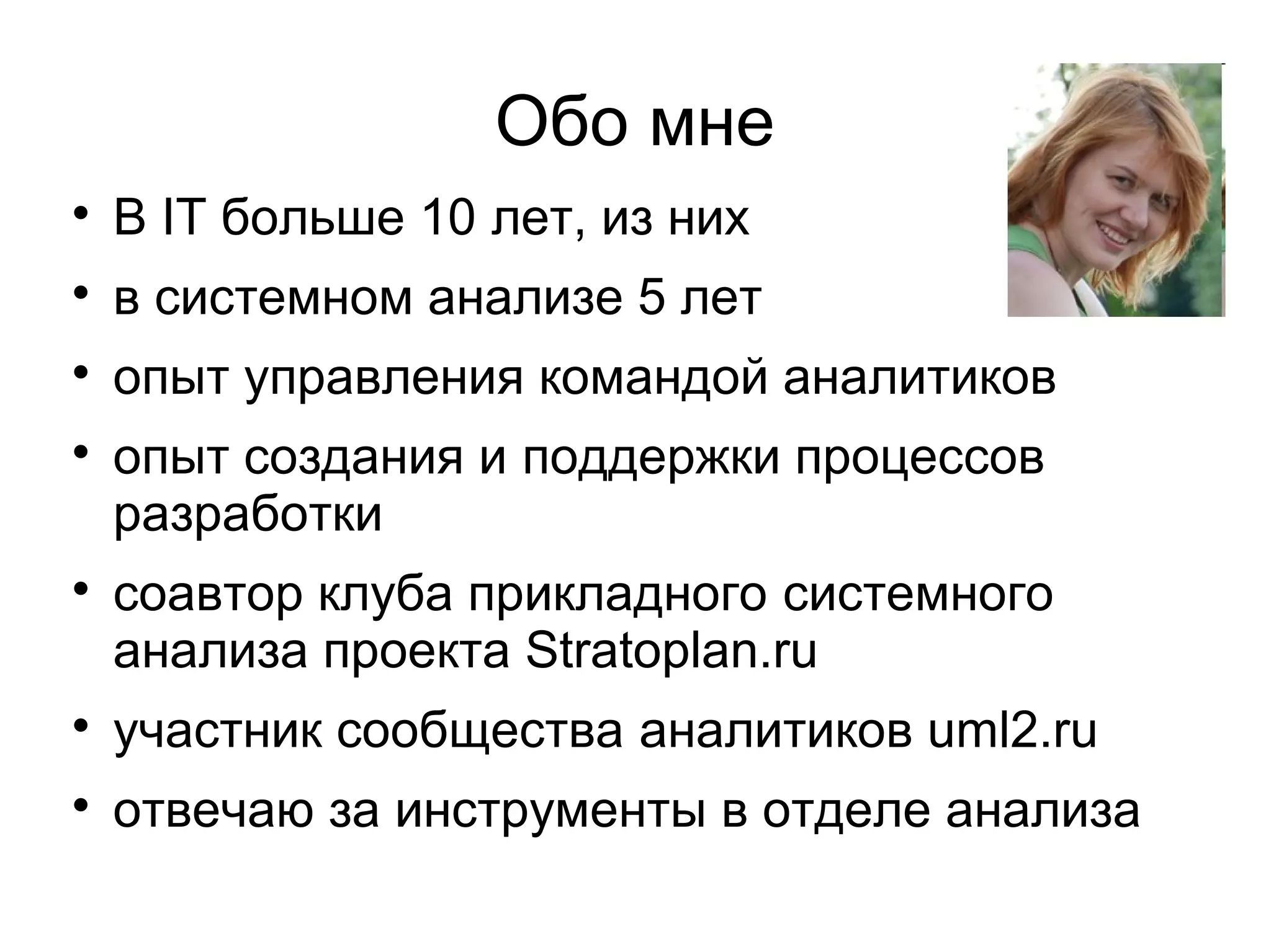 Обо мне

В IT больше 10 лет, из них

в системном анализе 5 лет

опыт управления командой аналитиков

опыт создания и поддержки процессов
разработки

соавтор клуба прикладного системного
анализа проекта Stratoplan.ru

участник сообщества аналитиков uml2.ru

отвечаю за инструменты в отделе анализа
 