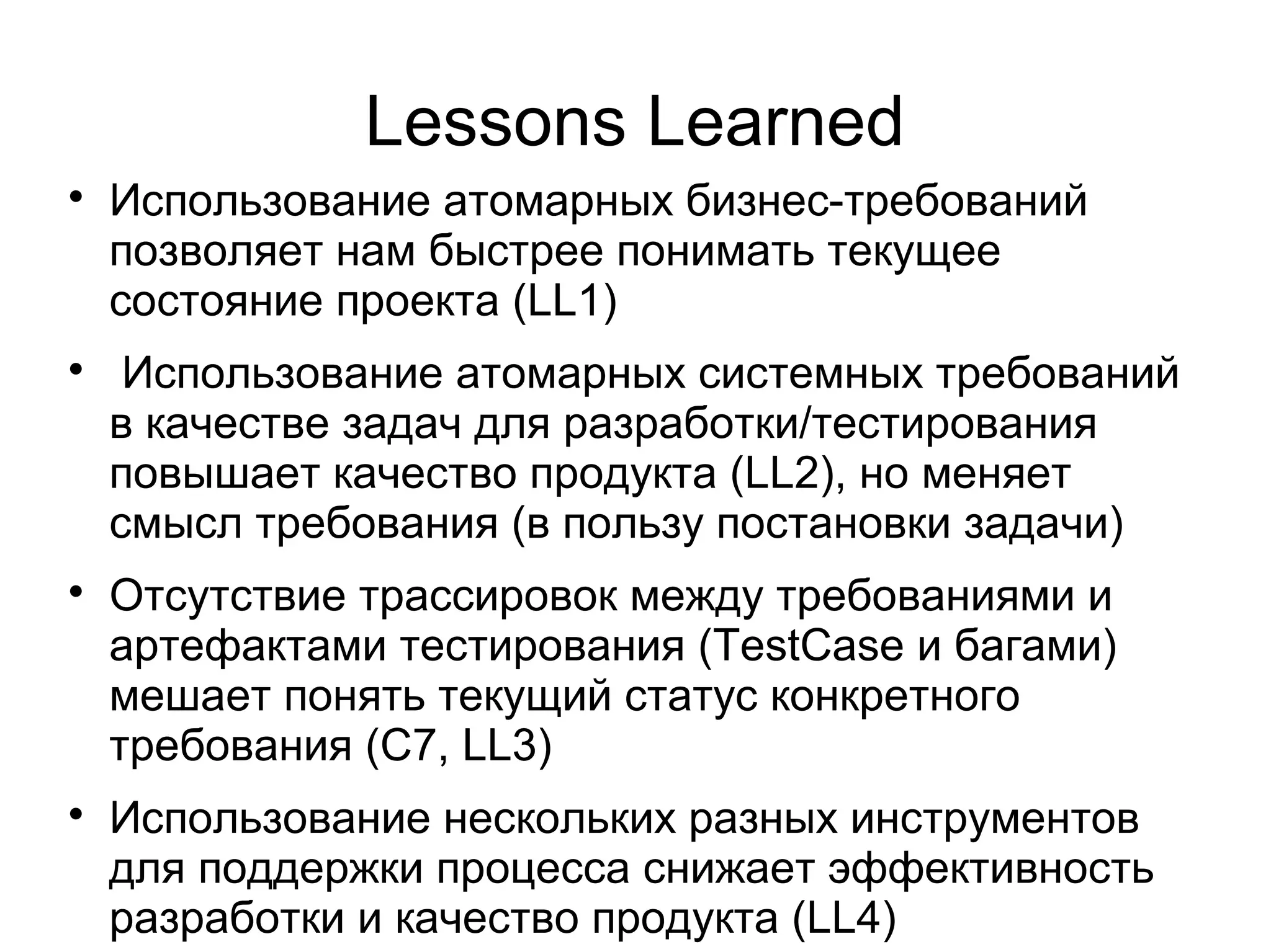Lessons Learned

Использование атомарных бизнес-требований
позволяет нам быстрее понимать текущее
состояние проекта (LL1)

Использование атомарных системных требований
в качестве задач для разработки/тестирования
повышает качество продукта (LL2), но меняет
смысл требования (в пользу постановки задачи)

Отсутствие трассировок между требованиями и
артефактами тестирования (TestCase и багами)
мешает понять текущий статус конкретного
требования (C7, LL3)

Использование нескольких разных инструментов
для поддержки процесса снижает эффективность
разработки и качество продукта (LL4)
 