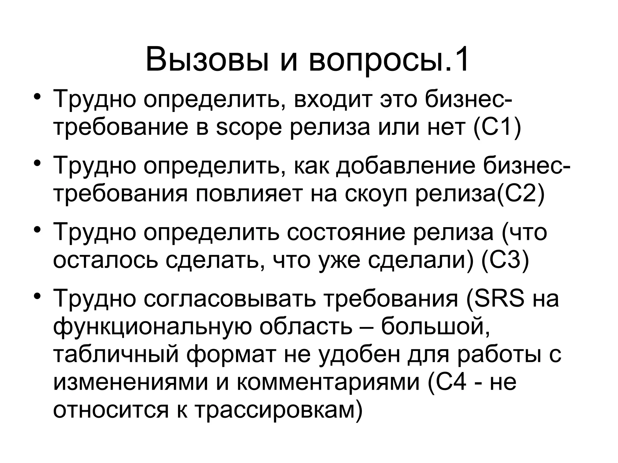 Вызовы и вопросы.1

Трудно определить, входит это бизнес-
требование в scope релиза или нет (C1)

Трудно определить, как добавление бизнес-
требования повлияет на скоуп релиза(C2)

Трудно определить состояние релиза (что
осталось сделать, что уже сделали) (C3)

Трудно согласовывать требования (SRS на
функциональную область – большой,
табличный формат не удобен для работы с
изменениями и комментариями (C4 - не
относится к трассировкам)
 