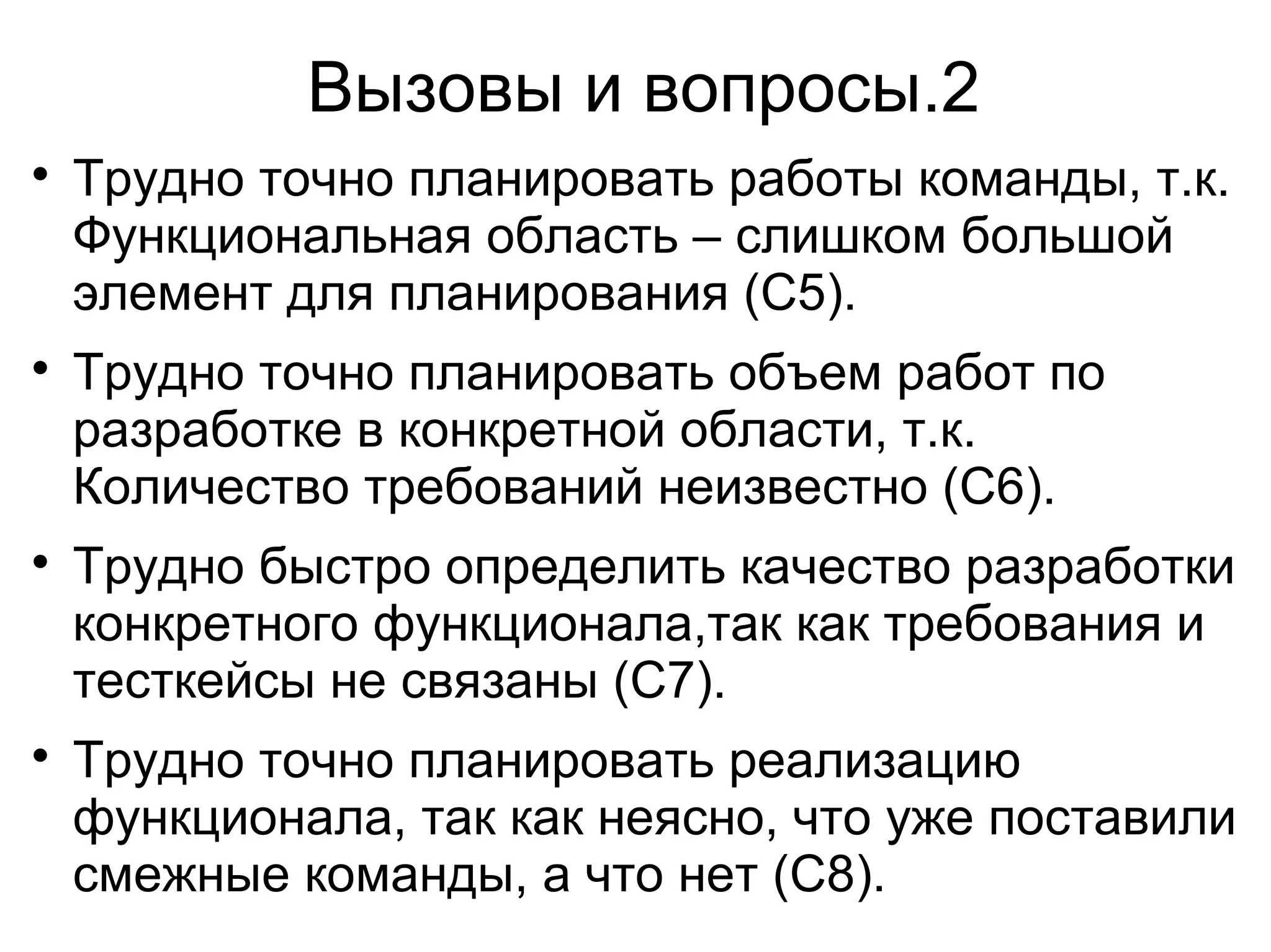 Вызовы и вопросы.2

Трудно точно планировать работы команды, т.к.
Функциональная область – слишком большой
элемент для планирования (C5).

Трудно точно планировать объем работ по
разработке в конкретной области, т.к.
Количество требований неизвестно (C6).

Трудно быстро определить качество разработки
конкретного функционала,так как требования и
тесткейсы не связаны (C7).

Трудно точно планировать реализацию
функционала, так как неясно, что уже поставили
смежные команды, а что нет (C8).
 