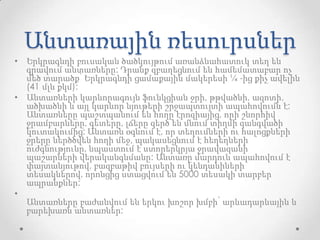 Անտառային ռեսուրսներ
• Երկրագնդի բուսական ծածկույթում առանձնահատուկ տեղ են
գրավում անտառները: Դրանք զբաղեցնում են համեմատաբար ոչ
մեծ տարածք՝ Երկրագնդի ցամաքային մակերեսի ¼ -ից քիչ ավելին
(41 մլն քկմ):
• Անտառների կարևորագույն ֆունկցիան ջրի, թթվածնի, ազոտի,
ածխածնի և այլ կարևոր նյութերի շրջապտույտի ապահովումն է:
Անտառները պաշտպանում են հողը էրոզիայից, որի շնորհիվ
ջրամբարները, գետերը, լճերը զերծ են մնում տիղմի զանգվածի
կուտակումից: Անտառն օգնում է, որ տեղումների ու հալոցքների
ջրերը ներծծվեն հողի մեջ, պակասեցնում է հեղեղների
ուժգնությունը, նպաստում է ստորերկրյա ջրավազանի
պաշարների վերականգնմանը: Անտառը մարդուն ապահովում է
փայտանյութով, բազբաթիվ բույսերի ու կենդանիների
տեսակներով, որոնցից ստացվում են 5000 տեսակի տարբեր
ապրանքներ:
•
Անտառները բաժանվում են երկու խոշոր խմբի՝ արևադարևային և
բարեխառն անտառներ:
 