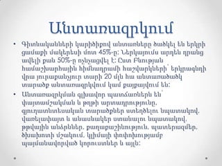 Անտառազրկում
• Գիտնականների կարիծիքով անտառները ծածկել են երկրի
ցամաքի մակերեսի մոտ 45%-ը: Ներկայումս արդեն դրանց
ավելի քան 50%-ը ոչնչացվել է: Ըստ Բնության
համաշխարհային հիմնադրամի հաշվարկների՝ երկրագնդի
վրա յուրաքանչյուր տարի 20 մլն հա անտառածածկ
տարածք անտառազրկվում կամ քայքայվում են:
• Անտառազրկման գլխավոր պատճառներն են՝
փայտամշակման և թղթի արտադրությունը,
գյուղատնտեսական տարածքներ ստեղծելու նպատակով,
վառելափայտ և անասնակեր ստանալու նպատակով,
թթվային անձրևներ, քաղաքաշինություն, պատերազմեր,
ծխախոտի մշակում, կլիմայի փոփոխությամբ
պայմանավորված կորուստներ և այլն:
 