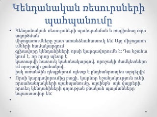 Կենդանական ռեսուրսների
պահպանումը
• Կենդանական ռեսուրսների պահպանման և ռացիոնալ օգտ
ագործման
միջոցառումները շատ առանձնահատուկ են: Այդ միջոցառո
ւմների համակարգում
գլխավորը կենդանիների որսի կարգավորումն է: Դա նշանա
կում է, որ որսը պետք է
կատարվի հատուկ կանոնակարգով, որոշակի ժամկետներո
ւմ որոշակի քանակով,
իսկ առանձին դեպքերում պետք է ընդհանրապես արգելվի:
• Որսի կարգավորումից բացի, կարևոր նշանակություն ունի
որսահանդակների պահպանումը, այսինքն՝ այն վայրերի,
որտեղ կենդանիների գոյության բնական պայմանները
նպաստավոր են:
•
 