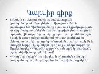 Կարմիր գիրք
• Բույսերի ու կենդանիների բազմազանության
պահպանության մեթոդներն ու միջոցառումներն
բազմազան են: Գիտնականները եկան այն եզրակացության,
որ այդ միջոցառումներին կազմակերպված բնույթ տալու և
արդյունավետությունը բարձրացնելու համար անհրաժեշտ
է նախ և առաջ բացահայտել այն բուսատեսակներն ու
կենդանատեսակները, որոնք ոչնչացման վտանգի տակ են և
առաջին հերթին կազմակերպել դրանց պահպանությունը:
Այսդես ծագեց <<Կարմիր գիրքը>>, որն այժմ կիրառվում է
աշխարհի մի շարք երկրներում:
• <<Կարմիր գիրքը>> հազվադեպ և ոչնչացման վտանգի
տակ գտնվող օրգանիզմների համակարգված ցուցակն է:
 