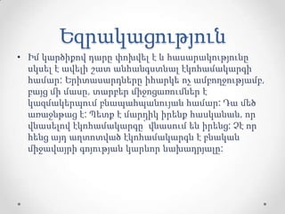 Եզրակացություն
• Իմ կարծիքով դարը փոխվել է և հասարակությունը
սկսել է ավելի շատ անհանգստնալ էկոհամակարգի
համար: Երիտասարդները իհարկե ոչ ամբողջությամբ,
բայց մի մասը, տարբեր միջոցառումներ է
կազմակերպում բնապահպանույան համար: Դա մեծ
առաջնթաց է: Պետք է մարդիկ իրենք հասկանան, որ
վնասելով էկոհամակարգը՝ վնասում են իրենց: Չէ որ
հենց այդ աղտոտված էկոհամակարգն է բնական
միջավայրի գոյության կարևոր նախադրյալը:
 
