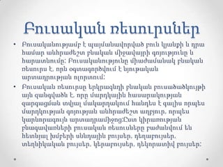 Բուսական ռեսուրսներ
• Բուսականությամբ է պայմանավորված բուն կյանքի և դրա
համար անհրաժեշտ բնական միջավայրի գոյությունը և
հարատևումը: Բուսականությունը միաժամանակ բնական
ռեսուրս է, որն օգտագործվում է նյութական
արտադրության ոլորտում:
• Բուսական ռեսուրսը երկրագնդի բնական բուսածածկույթի
այն զանգվածն է, որը մարդկային հասարակության
զարգացման տվյալ մակարդակում հանդես է գալիս որպես
մարդկության գոյության անհրաժեշտ աղբյուր, որպես
կարևորագույն արտադրամիջոց:Ըստ կիրառության
բնագավառների բուսական ռեսուսները բաժանվում են
հետևյալ խմբերի սննդային բույսեր, դեղաբույսեր,
տեղնիկական բույսեր, կերաբույսեր, դեկորատիվ բույսեր:
 