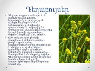 Դեղաբույսեր
• Դեղաբույսերը պարունակում են
մարդու օրգանիզմի վրա
ֆիզիոլոգիական ազդեցություն
ունեցող տարբեր նյութեր՝
եթերայուղեր, գլիկոզիտներ,
դաբաղանյութեր, ալկալոիդներ,
վիտամիններ: Հայտնի դեղաբույսերից
են ազնվամորի, արքայամորի,
ժոխենի, ժողովենի, մոռ, մոռենի:
• Ըստ ազդեցության բնույթի՝
տարբերվում են հանգստացնող,
քնաբեր, ցավազրկող,
հակաբորբոքային և այլ դեղաբույսեր:
Լայն կիրառություն ունեցող
դեղաբույսերից են քինածառը,
կոկայենին, մասրենին, արոսենին,
հաղարջենին և մի շարք այլ բույսեր:
Գիտության զարգացմանը զուգընթաց
հայտնաբերվում են բուժիչ
հատկություններ ունեցող նորանոր
տեսակներ:
 