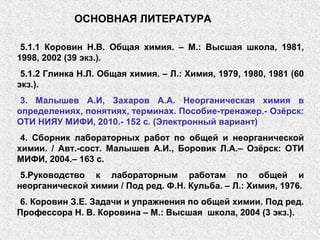 5.1.1 Коровин Н.В. Общая химия. – М.: Высшая школа, 1981,
1998, 2002 (39 экз.).
5.1.2 Глинка Н.Л. Общая химия. – Л.: Химия, 1979, 1980, 1981 (60
экз.).
3. Малышев А.И, Захаров А.А. Неорганическая химия в
определениях, понятиях, терминах. Пособие-тренажер.- Озёрск:
ОТИ НИЯУ МИФИ, 2010.- 152 с. (Электронный вариант)
4. Сборник лабораторных работ по общей и неорганической
химии. / Авт.-сост. Малышев А.И., Боровик Л.А.– Озёрск: ОТИ
МИФИ, 2004.– 163 с.
5.Руководство к лабораторным работам по общей и
неорганической химии / Под ред. Ф.Н. Кульба. – Л.: Химия, 1976.
6. Коровин З.Е. Задачи и упражнения по общей химии. Под ред.
Профессора Н. В. Коровина – М.: Высшая школа, 2004 (3 экз.).
ОСНОВНАЯ ЛИТЕРАТУРА
 