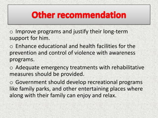 o Improve programs and justify their long-term
support for him.
o Enhance educational and health facilities for the
prevention and control of violence with awareness
programs.
o Adequate emergency treatments with rehabilitative
measures should be provided.
o Government should develop recreational programs
like family parks, and other entertaining places where
along with their family can enjoy and relax.
 