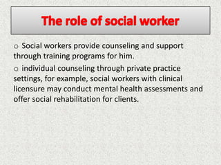 o Social workers provide counseling and support
through training programs for him.
o individual counseling through private practice
settings, for example, social workers with clinical
licensure may conduct mental health assessments and
offer social rehabilitation for clients.
 