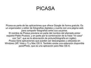 PICASA
Picasa es parte de las aplicaciones que ofrece Google de forma gratuita. Es
un organizador y editor de fotografías digitales y cuenta con una página web
para compartir fotografías entre sus usuarios.
El nombre de Picasa proviene en parte del nombre del afamado pintor
español Pablo Picasso, y en parte por la combinación de la frase "mi casa"
con "pic", que es la abreviación de picture(fotografía en inglés).
Picasa tiene aplicaciones que pueden ser descargadas y utilizadas en
Windows (XP, Vista y 7) y Mac OS X. También existe una extensión disponible
paraiPhoto, que es una aplicación para Mac OS X.
 