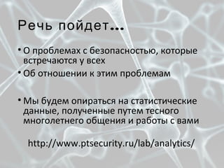...Речь пойдет
• О проблемах с безопасностью, которые
встречаются у всех
• Об отношении к этим проблемам
• Мы будем опираться на статистические
данные, полученные путем тесного
многолетнего общения и работы с вами
http://www.ptsecurity.ru/lab/analytics/
 