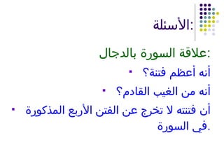 الأسئلة : علاقة السورة بالدجال : أنه أعظم فتنة؟ أنه من الغيب القادم؟ أن فتنته لا تخرج عن الفتن الأربع المذكورة في السورة . 