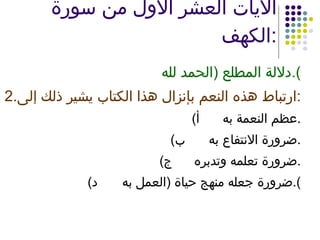 الآيات العشر الأول من سورة الكهف : دلالة المطلع  ( الحمد لله ). 2. ارتباط هذه النعم بإنزال هذا الكتاب يشير ذلك إلى : ‌  أ ) عظم النعمة به . ‌  ب ) ضرورة الانتفاع به . ‌  ج ) ضرورة تعلمه وتدبره . ‌  د ) ضرورة جعله منهج حياة  ( العمل به ). 