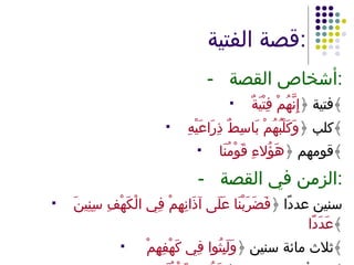 قصة الفتية : - أشخاص القصة : فتية ﴿ إِنَّهُمْ فِتْيَةٌ ﴾ كلب ﴿ وَكَلْبُهُمْ بَاسِطٌ ذِرَاعَيْهِ ﴾ قومهم ﴿ هَؤُلاءِ قَوْمُنَا ﴾ - الزمن في القصة : سنين عددًا ﴿ فَضَرَبْنَا عَلَى آذَانِهِمْ فِي الْكَهْفِ سِنِينَ عَدَدًا ﴾ ثلاث مائة سنين ﴿ وَلَبِثُوا فِي كَهْفِهِمْ  ﴾ يوم أو بعض يوم ﴿ هَؤُلاءِ قَوْمُنَا ﴾ 
