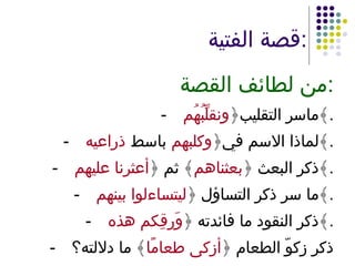 قصة الفتية : من لطائف القصة : - ماسر التقليب﴿ ونقلِّبُهُم ﴾ . - لماذا الاسم في﴿ وكلبهم  باسط  ذراعيه ﴾ . - ذكر البعث ﴿ بعثناهم ﴾ ثم ﴿ أعثرنا عليهم ﴾ . - ما سر ذكر التساؤل ﴿ ليتساءلوا بينهم ﴾ . - ذكر النقود ما فائدته ﴿ وَرِقِكم هذه ﴾ . - ذكر زكوّ الطعام ﴿ أزكى طعامًا ﴾ ما دلالته؟ 