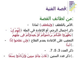 قصة الفتية : من لطائف القصة : - الأمر بالتلطف ﴿ وليتلطف ﴾ لماذا . ذكر احتمال الرجم، أو الإعادة في الملة ﴿ إِنَّهُمْ إِنْ يَظْهَرُوا عَلَيْكُمْ يَرْجُمُوكُمْ أَوْ يُعِيدُوكُمْ فِي مِلَّتِهِمْ  ﴾ - التعقيب على الإعادة بعدم الفلاح ﴿ ولن تفلحوا إذًا أبدًا ﴾ . - ذكر العدد  3 ،  5 ،  7. - ذكر عدد السنين ﴿ ثَلاثَ مِائَةٍ سِنِينَ وَازْدَادُوا تِسْعًا ﴾ . 
