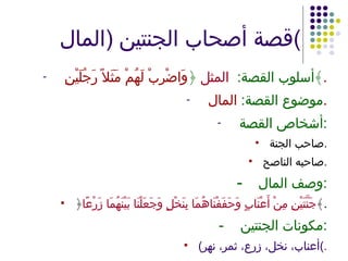 قصة أصحاب الجنتين  ( المال ) أسلوب القصة :  المثل  ﴿ وَاضْرِبْ لَهُمْ مَثَلاً رَجُلَيْنِ ﴾ . موضوع القصة :  المال . أشخاص القصة : صاحب الجنة . صاحبه الناصح . - وصف المال : ﴿ جَنَّتَيْنِ مِنْ أَعْنَابٍ وَحَفَفْنَاهُمَا بِنَخْلٍ وَجَعَلْنَا بَيْنَهُمَا زَرْعًا ﴾ . - مكونات الجنتين : ( أعناب، نخل، زرع، ثمر، نهر ) . 