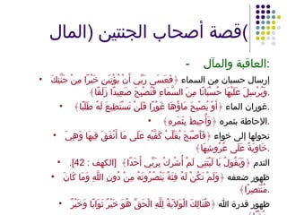 قصة أصحاب الجنتين  ( المال ) - العاقبة والمآل : إرسال حسبان مِن السماء  ﴿فَعَسَى رَبِّي أَنْ يُؤْتِيَنِ خَيْرًا مِنْ جَنَّتِكَ وَيُرْسِلَ عَلَيْهَا حُسْبَانًا مِنَ السَّمَاءِ فَتُصْبِحَ صَعِيدًا زَلَقًا﴾  . غوران الماء  ﴿أَوْ يُصْبِحَ مَاؤُهَا غَوْرًا فَلَنْ تَسْتَطِيعَ لَهُ طَلَبًا﴾  . الإحاطة بثمره  ﴿وَأُحِيطَ بِثَمَرِهِ﴾  . تحولها إلى خواء  ﴿فَأَصْبَحَ يُقَلِّبُ كَفَّيْهِ عَلَى مَا أَنْفَقَ فِيهَا وَهِيَ خَاوِيَةٌ عَلَى عُرُوشِهَا﴾ . الندم  ﴿وَيَقُولُ يَا لَيْتَنِي لَمْ أُشْرِكْ بِرَبِّي أَحَدًا﴾  [ الكهف  : 42]. ظهور ضعفه  ﴿وَلَمْ تَكُنْ لَهُ فِئَةٌ يَنْصُرُونَهُ مِنْ دُونِ اللَّهِ وَمَا كَانَ مُنْتَصِرًا﴾ . ظهور قدرة الله  ﴿هُنَالِكَ الْوَلاَيَةُ لِلَّهِ الْحَقِّ هُوَ خَيْرٌ ثَوَابًا وَخَيْرٌ عُقْبًا﴾ . 