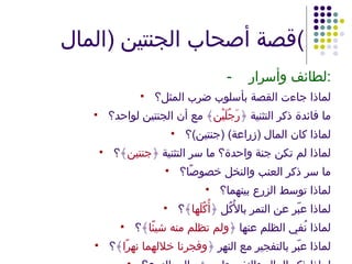 قصة أصحاب الجنتين  ( المال ) - لطائف وأسرار : لماذا جاءت القصة بأسلوب ضرب المثل؟ ما فائدة ذكر التثنية ﴿ رَجُلَيْن ﴾ مع أن الجنتين لواحد؟ لماذا كان المال  ( زراعة ) ( جنتين ) ؟ لماذا لم تكن جنة واحدة؟ ما سر التثنية ﴿ جنتين ﴾؟ ما سر ذكر العنب والنخل خصوصًا؟ لماذا توسط الزرع بينهما؟ لماذا عبّر عن التمر بالأُكُل ﴿ أُكُلَها ﴾؟ لماذا نُفي الظلم عنها ﴿ ولم تظلم منه شيئًا ﴾؟ لماذا عبّر بالتفجير مع النهر ﴿ وفجرنا خلالهما نهرًا ﴾؟ لماذا ذكر المال والنفر، ولم يشر إلى الزرع؟ 