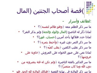 قصة أصحاب الجنتين  ( المال ) - لطائف وأسرار : ما سر ذكر الظلم معه ﴿ وهو ظالم لنفسه ﴾؟ لماذا ذَكَر له الناصح  ( المال والولد والجنة )  ولم يذكر النفر؟ لماذا حدد هلاكها بأحد أمرين  ( حسبان، غور ) ؟ ما سر ذكر الثمر دون غيره ﴿ وأحيط بثمره ﴾؟ ما سر ذكر تقليب الكفين ﴿ يقلب كفيْه ﴾؟ لماذا نص على صور الخواء على العروش ﴿ خاوية على عروشها ﴾؟ ما سر التذكير بالفئة الناصرة ﴿ ولم تكن له فئة ينصرونه مِن دون الله وما كان منتصراً ﴾؟ ما سر ذكر الولاية في نهاية القصة ﴿ هنالك الولاية لله الحق هو خير ثوابًا وخيرٌ عقبًا ﴾؟ لماذا ذكرت ﴿ عقبًا ﴾ وبعد ذلك ذكرت ﴿ أملاً ﴾؟ 