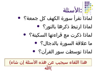 الأسئلة : لماذا نقرأ سورة الكهف كل جمعة؟ لماذا ارتبط ذكرها بالنور؟ لماذا ذكرت مع قراءتها السكينة؟ ما علاقة السورة بالدجال؟ لماذا توسطت سور القرآن؟ ( هذا اللقاء سيجيب عن هذه الأسئلة إن شاء الله ) 