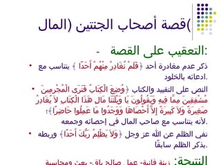 قصة أصحاب الجنتين  ( المال ) - التعقيب على القصة : ذكر عدم مغادرة أحد ﴿ فَلَمْ نُغَادِرْ مِنْهُمْ أَحَدًا  ﴾ يتناسب مع ادعائه بالخلود . النص على التقييد والكتاب ﴿ وُضِعَ الْكِتَابُ فَتَرَى الْمُجْرِمِينَ مُشْفِقِينَ مِمَّا فِيهِ وَيَقُولُونَ يَا وَيْلَتَنَا مَالِ هَذَا الْكِتَابِ لاَ يُغَادِرُ صَغِيرَةً وَلاَ كَبِيرَةً إِلاَّ أَحْصَاهَا وَوَجَدُوا مَا عَمِلُوا حَاضِرًا ﴾؛ لأنه يتناسب مع صاحب المال في إحصائه وجمعه . نفي الظلم عن الله عز وجل ﴿ وَلاَ يَظْلِمُ رَبُّكَ أَحَدًا ﴾ وربطه بذكر الظلم سابقًا . النتيجة :  زينة فانية -  عمل صالح باق -  بعث ومحاسبة 