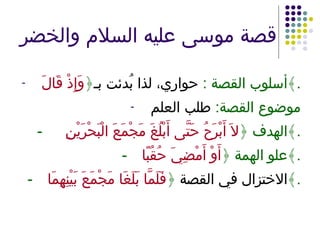 قصة موسى عليه السلام والخضر أسلوب القصة  :   حواري، لذا بُدئت بـ ﴿ وَإِذْ قَالَ ﴾ . موضوع القصة :  طلب العلم -   الهدف ﴿ لاَ أَبْرَحُ حَتَّى أَبْلُغَ مَجْمَعَ الْبَحْرَيْنِ  ﴾ . - علو الهمة ﴿ أَوْ أَمْضِيَ حُقُبًا ﴾ . - الاختزال في القصة  ﴿ فَلَمَّا بَلَغَا مَجْمَعَ بَيْنِهِمَا ﴾ . 