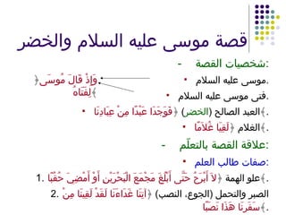 قصة موسى عليه السلام والخضر - شخصيات القصة : موسى عليه السلام . فتى موسى عليه السلام . العبد الصالح  ( الخضر )  ﴿ فَوَجَدَا عَبْدًا مِنْ عِبَادِنَا ﴾ . الغلام ﴿ لَقِيَا غُلاَمًا ﴾ . - علاقة القصة بالتعلّم : صفات طالب العلم : 1. علو الهمة ﴿ لاَ أَبْرَحُ حَتَّى أَبْلُغَ مَجْمَعَ الْبَحْرَيْنِ أَوْ أَمْضِيَ حُقُبًا ﴾ . 2. الصبر والتحمل  ( الجوع، النصب )  ﴿ آتِنَا غَدَاءَنَا لَقَدْ لَقِينَا مِنْ سَفَرِنَا هَذَا نَصَبًا ﴾ . ﴿ وَإِذْ قَالَ مُوسَى لِفَتَاهُ ﴾ 