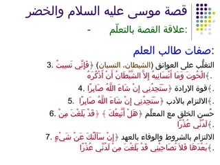 قصة موسى عليه السلام والخضر   - علاقة القصة بالتعلّم : صفات طالب العلم : 3. التغلُّب على العوائق  ( الشيطان، النسيان )  ﴿ فَإِنِّي نَسِيتُ الْحُوتَ وَمَا أَنْسَانِيهُ إِلاَّ الشَّيْطَانُ أَنْ أَذْكُرَهُ ﴾ .  4. قوة الإرادة ﴿ سَتَجِدُنِي إِنْ شَاءَ اللَّهُ صَابِرًا ﴾ . 5. الالتزام بالأدب ﴿ سَتَجِدُنِي إِنْ شَاءَ اللَّهُ صَابِرًا  ﴾ . 6. حُسن الخلق مع المعلِّم ﴿ هَلْ أَتَّبِعُكَ ﴾ ﴿قَدْ بَلَغْتَ مِنْ لَدُنِّي عُذْرًا ﴾ . 7. الالتزام بالشروط والوفاء بالعهد ﴿ إِنْ سَأَلْتُكَ عَنْ شَيْءٍ بَعْدَهَا فَلاَ تُصَاحِبْنِي قَدْ بَلَغْتَ مِنْ لَدُنِّي عُذْرًا ﴾ . 