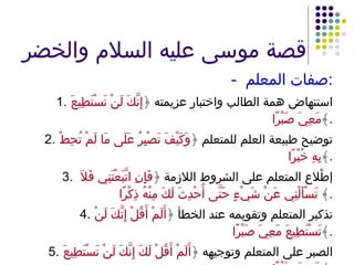 قصة موسى عليه السلام والخضر -  صفات المعلم : 1. استنهاض همة الطالب واختبار عزيمته ﴿ إِنَّكَ لَنْ تَسْتَطِيعَ مَعِيَ صَبْرًا ﴾ . 2. توضيح طبيعة العلم للمتعلم ﴿ وَكَيْفَ تَصْبِرُ عَلَى مَا لَمْ تُحِطْ بِهِ خُبْرًا ﴾ . 3.   إطْلاع المتعلم على الشروط اللازمة ﴿ فَإِنِ اتَّبَعْتَنِي فَلاَ تَسْأَلْنِي عَنْ شَيْءٍ حَتَّى أُحْدِثَ لَكَ مِنْهُ ذِكْرًا ﴾  . 4. تذكير المتعلم وتقويمه عند الخطأ ﴿ أَلَمْ أَقُلْ إِنَّكَ لَنْ تَسْتَطِيعَ مَعِيَ صَبْرًا ﴾ . 5. الصبر على المتعلم وتوجيهه ﴿ أَلَمْ أَقُلْ لَكَ إِنَّكَ لَنْ تَسْتَطِيعَ مَعِيَ صَبْرًا ﴾ . 
