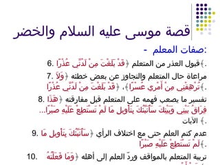 قصة موسى عليه السلام والخضر -  صفات المعلم : 6. قبول العذر من المتعلم ﴿ قَدْ بَلَغْتَ مِنْ لَدُنِّي عُذْرًا ﴾ . 7. مراعاة حال المتعلم والتجاوز عن بعض خطئه ﴿ وَلاَ تُرْهِقْنِي مِنْ أَمْرِي عُسْرًا ﴾، ﴿ قَدْ بَلَغْتَ مِنْ لَدُنِّي عُذْرًا ﴾ . 8. تفسير ما يصعب فهمه على المتعلم قبل مفارقته ﴿ هَذَا فِرَاقُ بَيْنِي وَبَيْنِكَ سَأُنَبِّئُكَ بِتَأْوِيلِ مَا لَمْ تَسْتَطِعْ عَلَيْهِ صَبْرًا ... ﴾  الآيات . 9. عدم كتم العلم حتى مع اختلاف الرأي ﴿ سَأُنَبِّئُكَ بِتَأْوِيلِ مَا لَمْ تَسْتَطِعْ عَلَيْهِ صَبْرًا ﴾ . 10. تربية المتعلم بالمواقف وردّ العلم إلى أهله ﴿ وَمَا فَعَلْتُهُ عَنْ أَمْرِي ﴾ . 