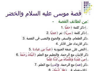 قصة موسى عليه السلام والخضر - مِن لطائف القصة : 1. ذكر كلمة ﴿ حقبًا ﴾ .  2. ذكر كلمة ﴿ سربًا ﴾ ثم ﴿ عجبًا ﴾ . 3. ذكر الطعام، والسفر، والجوع والنصب في القصة . 4. ذكر الارتداد على الآثار . 5. النص على صفة العبودية ﴿ عبدًا مِن عبادنا ﴾ . 6. ذكر الإتيان مع الرحمة، والتعليم مع العلم ﴿ آتَيْنَاهُ رَحْمَةً مِنْ عِنْدِنَا وَعَلَّمْنَاهُ مِنْ لَدُنَّا عِلْمًا ﴾ . 7. ذكر  ( عند )  مع الرحمة،  و ( لدن )  مع العلم . 8. الاستفهام في ﴿ هَلْ اتَّبِعُكَ ﴾ . 