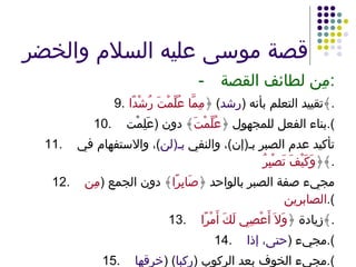 قصة موسى عليه السلام والخضر - مِن لطائف القصة : 9. تقييد التعلم بأنه  ( رشد )  ﴿ مِمَّا عُلِّمْتَ رُشْدًا ﴾ . 10. بناء الفعل للمجهول ﴿ عُلِّمْتَ ﴾ دون  ( عَلِمْت ). 11. تأكيد عدم الصبر بـ ( إن ) ، والنفي  بـ ( لن ) ، والاستفهام في ﴿ وَكَيْفَ تَصْبِرُ ﴾ . 12. مجيء صفة الصبر بالواحد ﴿ صَابِرًا ﴾ دون الجمع  ( مِن الصابرين ). 13. زيادة ﴿ وَلاَ أَعْصِي لَكَ أَمْرًا ﴾ . 14. مجيء  ( حتى، إذا ). 15. مجيء الخوف بعد الركوب  ( ركبا ) ( خرقها ). 16. التعبير بمادة الخرق ﴿ خَرَقَهَا ﴾ . 