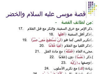 قصة موسى عليه السلام والخضر - مِن لطائف القصة : 17. ذكر الإِمر مع خرق السفينة، والنكر مع قتل الغلام . 18. ذكر أهل السفينة ﴿ أهلَها ﴾ . 19. تكرير النص كما هو ﴿ لَنْ تَسْتَطِيعَ مَعِيَ صَبْرًا ﴾ . 20. ذكر اللقيا مع الغلام ﴿ لَقِيَا غُلاَمًا ﴾ . 21. مجيء الفاء ﴿ فَقَتَلَهُ ﴾ مع مادة القتل . 22. ذكر ﴿ نَفْسًا ﴾ دون  ( غلامًا ). 23. وصفها  بـ﴿زَكِيَّة ﴾ . 24. زيادة  ( لك )  مع تكرير الأسلوب . 25. ذكر مادة السؤال ﴿ سَأَلْتُكَ عَنْ شَيْءٍ ﴾ . 