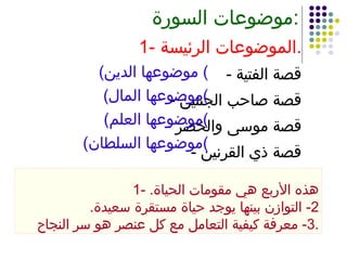 موضوعات السورة : 1- الموضوعات الرئيسة . -  قصة الفتية -  قصة صاحب الجنتين -  قصة موسى والخضر -  قصة ذي القرنين ( موضوعها الدين )  ( موضوعها المال ) ( موضوعها العلم ) ( موضوعها السلطان ) 1-  هذه الأربع هي مقومات الحياة . 2-  التوازن بينها يوجد حياة مستقرة سعيدة . 3-  معرفة كيفية التعامل مع كل عنصر هو سر النجاح . 