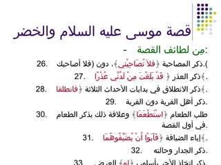 قصة موسى عليه السلام والخضر - مِن لطائف القصة : 26. ذكر المصاحبة ﴿ فلاَ تُصَاحِبْني ﴾، دون  ( فلا أصاحبك ). 27. ذكر العذر ﴿  قَدْ بَلَغْتَ مِنْ لَدُنِّي عُذْرًا ﴾ . 28. ذكر الانطلاق في بدايات الأحداث الثلاثة ﴿ فانطلقا ﴾ . 29. ذكر أهل القرية دون القرية . 30. طلب الطعام ﴿ اسْتَطْعَمَا ﴾ وعلاقة ذلك بذكر الطعام في أول القصة . 31. إباء الضيافة ﴿ فَأَبَوْا أَنْ يُضَيِّفُوهُمَا ﴾ . 32.   ذكر الجدار وحالته . 33. ذكر اتخاذ الأجر بأسلوب ﴿ لو ﴾ العرض . 