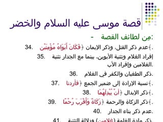 قصة موسى عليه السلام والخضر - مِن لطائف القصة : 34. عدم ذكر القتل، وذكر الإيمان ﴿ فَكَانَ أَبَوَاهُ مُؤْمِنَيْن ﴾ . 35. إفراد الغلام وتثنية الأبوين، بينما مع الجدار تثنية الغلامين وإفراد الأب . 36. ذكر الطغيان والكفر في الغلام . 37. نسبة الإرادة إلى ضمير الجمع ﴿ فأردنا ﴾ . 38. ذكر الإبدال ﴿ أنْ يُبْدِلَهُمَا ﴾ . 39. ذكر الزكاة والرحمة ﴿ زَكَاةً وَأَقْرَبَ رُحْمًا ﴾ . 40. عدم ذكر بناء الجدار . 41. ذكر مادة الغلمة  ( غلامين )  ودلالة التثنية . 