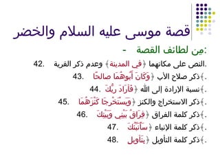 قصة موسى عليه السلام والخضر - مِن لطائف القصة : 42. النص على مكانهما ﴿ في المدينة ﴾ وعدم ذكر القرية . 43. ذكر صلاح الأب ﴿ وَكَانَ أَبُوهُمَا صالحًا ﴾ . 44.  نسبة الإرادة إلى الله ﴿ فَأرَادَ ربُّكَ  ﴾ . 45. ذكر الاستخراج والكنز ﴿ وَيَسْتَخْرِجَا كَنْزَهُمَا ﴾ . 46. ذكر كلمة الفراق ﴿ فِرَاقُ بَيْنِي وَبَيْنِكَ ﴾ . 47. ذكر كلمة الإنباء ﴿ سَأُنَبِّئُكَ ﴾ . 48. ذكر كلمة التأويل ﴿ بِتَأوِيلِ ﴾ . 