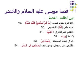 قصة موسى عليه السلام والخضر - مِن لطائف القصة : 49. تذكيره بعدم صبره ﴿ مَا لَمْ تَسْتَطِعْ عَلَيْهِ صَبْرًا ﴾ . 50. استخدام ﴿ أمَّا ﴾ للتقسيم . 51. عدم ذكر الخرق ﴿ أَعِيبَهَا ﴾ . 52. كلمة  ( وراء ). 53. ذكر صفة المسكنة ﴿ لِمَسَاكِينَ ﴾ . 54. النص على موطن وجودهم ﴿ يَعْمَلُونَ في البَحْرِ ﴾ . 