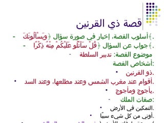 قصة ذي القرنين - أسلوب القصة، إخبار في صورة سؤال ﴿ ويَسْألُونَكَ ﴾ . - جواب عن السؤال ﴿ قُلْ سَأَتْلُو عَلَيْكُمْ مِنْهُ ذِكْرًا ﴾ . موضوع القصة :  تدبير السلطة   أشخاص القصة : ذو القرنين . أقوام عند مغرب الشمس وعند مطلعها، وعند السد . يأجوج ومأجوج . صفات الملك  : التمكين في الأرض . أوتي من كل شيء سببًا . سرعة طوفانه الأرض  ( مغرب الشمس -  مطلع الشمس ). 