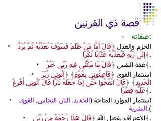 قصة ذي القرنين - صفاته : الحزم والعدل ﴿ قَالَ أَمَّا مَنْ ظَلَمَ فَسَوْفَ نُعَذِّبُهُ ثُمَّ يُرَدُّ إِلَى رَبِّهِ فَيُعَذِّبُهُ عَذَابًا نُكْرًا ﴾ . عفة النفس ﴿ قَالَ مَا مَكَّنِّي فِيهِ رَبِّي خَيْرٌ ﴾ . استثمار القوى ﴿ فَأَعِينُونِي بِقُوَّةٍ ﴾ ﴿ آتُونِي زُبَرَ الْحَدِيدِ ﴾ ﴿ قَالَ انْفُخُوا حَتَّى إِذَا جَعَلَهُ نَارًا قَالَ آتُونِي أُفْرِغْ عَلَيْهِ قِطْرًا ﴾ . استثمار الموارد المتاحة  ( الحديد، النار، النحاس، القوى البشرية ). الاعتراف بفضل الله ﴿ قَالَ هَذَا رَحْمَةٌ مِنْ رَبِّي ﴾ . 