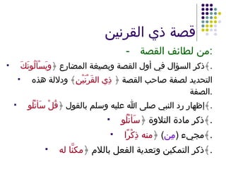 قصة ذي القرنين - من لطائف القصة : ذكر السؤال في أول القصة وبصيغة المضارع ﴿ ويَسْألُونَكَ ﴾ . التحديد لصفة صاحب القصة ﴿  ذِي القَرْنَيْنِ ﴾ ودلالة هذه الصفة . إظهار رد النبي صلى الله عليه وسلم بالقول ﴿ قُلْ سَأتْلُو ﴾ . ذكر مادة التلاوة ﴿ سَأتْلُو ﴾ . مجيء  ( مِن )  ﴿ منه ذِكْرًا ﴾ . ذكر التمكين وتعدية الفعل باللام ﴿ مكنَّا له ﴾ . 